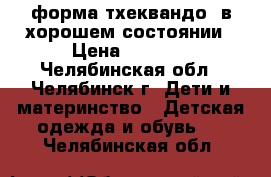 форма тхеквандо  в хорошем состоянии › Цена ­ 5 000 - Челябинская обл., Челябинск г. Дети и материнство » Детская одежда и обувь   . Челябинская обл.